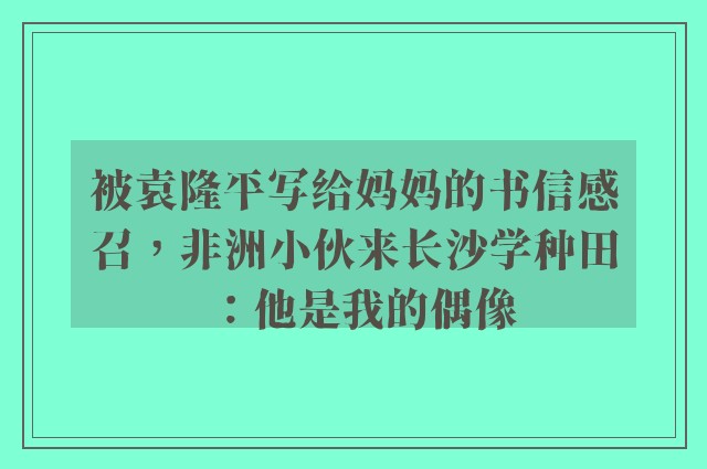 被袁隆平写给妈妈的书信感召，非洲小伙来长沙学种田：他是我的偶像