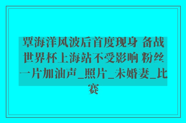 覃海洋风波后首度现身 备战世界杯上海站不受影响 粉丝一片加油声_照片_未婚妻_比赛