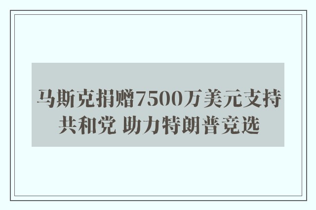 马斯克捐赠7500万美元支持共和党 助力特朗普竞选