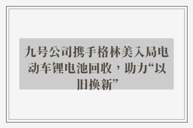 九号公司携手格林美入局电动车锂电池回收，助力“以旧换新”