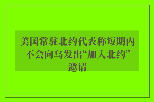 美国常驻北约代表称短期内不会向乌发出“加入北约”邀请