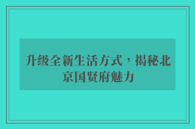 升级全新生活方式，揭秘北京国贤府魅力