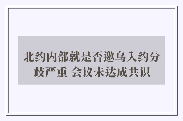 北约内部就是否邀乌入约分歧严重 会议未达成共识