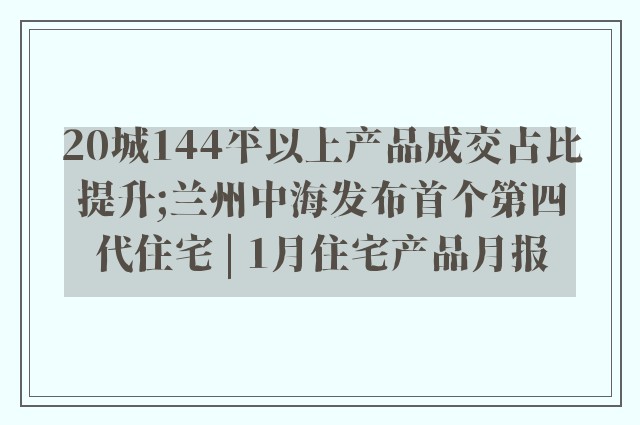 20城144平以上产品成交占比提升;兰州中海发布首个第四代住宅 | 1月住宅产品月报